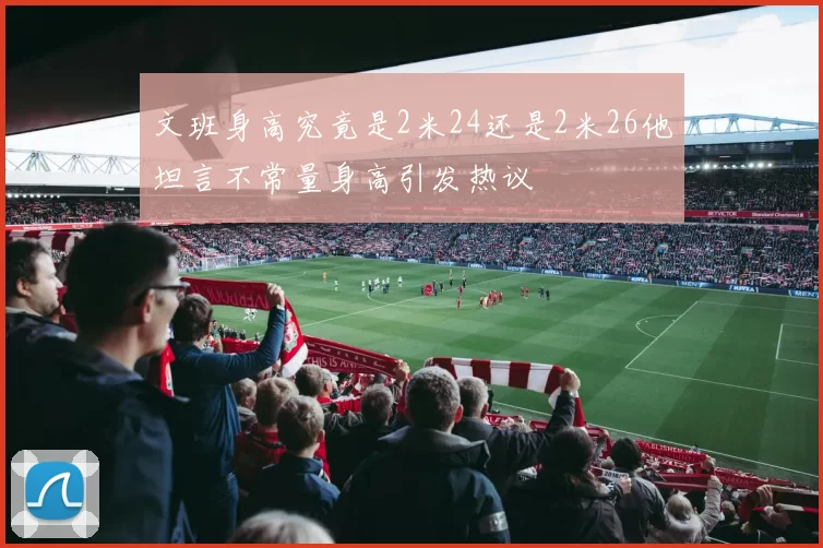 文班身高究竟是2米24还是2米26他坦言不常量身高引发热议