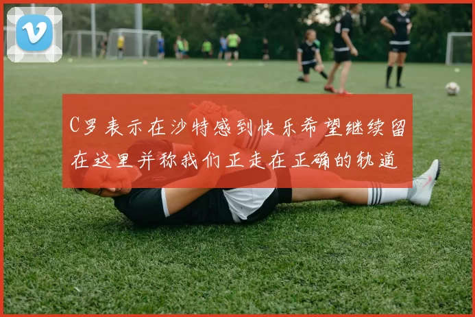 C罗表示在沙特感到快乐希望继续留在这里并称我们正走在正确的轨道上