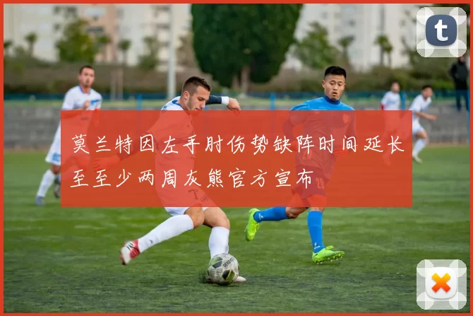 莫兰特因左手肘伤势缺阵时间延长至至少两周灰熊官方宣布