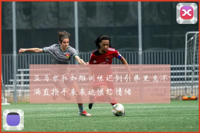 亚马尔和加维训练迟到引弗里克不满直指手表表达愤怒情绪