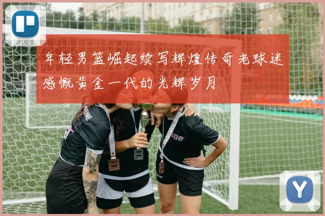 年轻男篮崛起续写辉煌传奇老球迷感慨黄金一代的光辉岁月