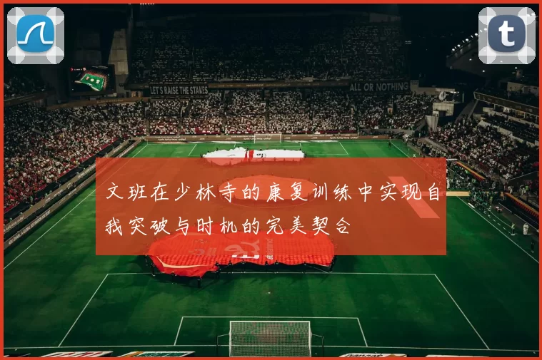文班在少林寺的康复训练中实现自我突破与时机的完美契合