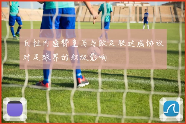 瓦拉内盛赞皇马与欧足联达成协议对足球界的积极影响
