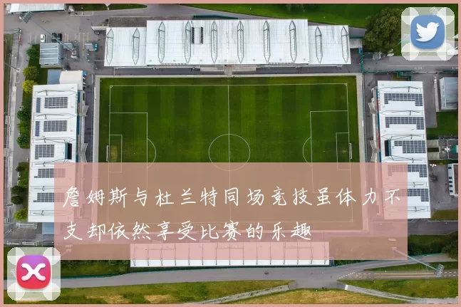詹姆斯与杜兰特同场竞技虽体力不支却依然享受比赛的乐趣