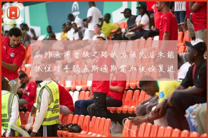 瓜帅点评晋级之路认为领先后未能抓住对手弱点斯通斯需加快恢复进程