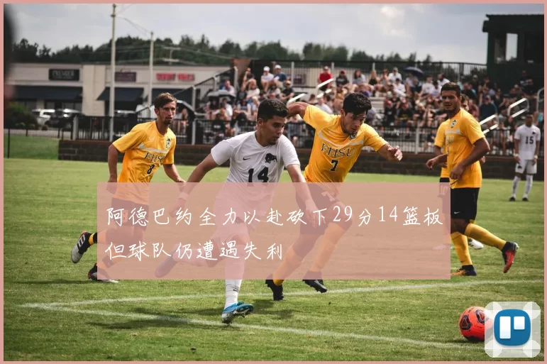 阿德巴约全力以赴砍下29分14篮板但球队仍遭遇失利