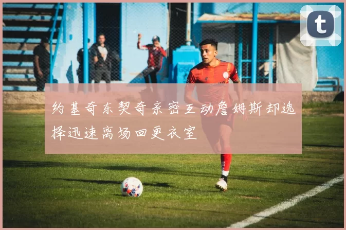 约基奇东契奇亲密互动詹姆斯却选择迅速离场回更衣室