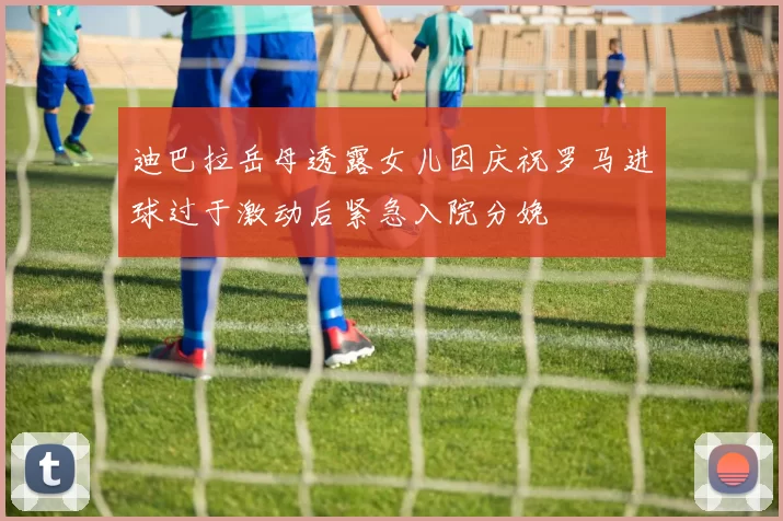 迪巴拉岳母透露女儿因庆祝罗马进球过于激动后紧急入院分娩