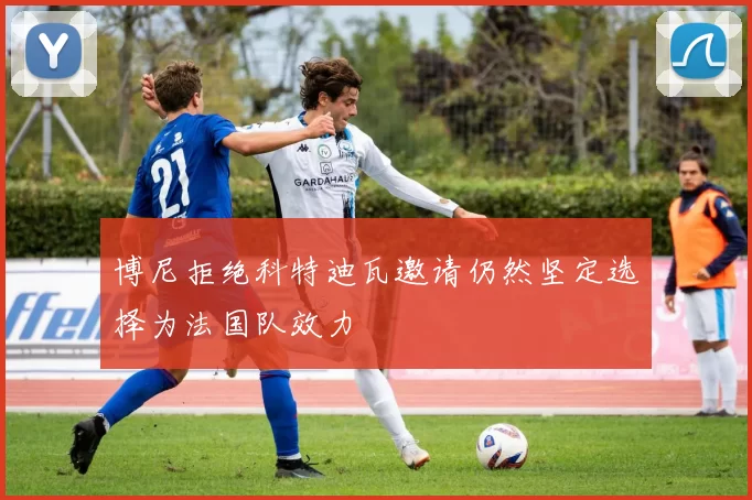 博尼拒绝科特迪瓦邀请仍然坚定选择为法国队效力