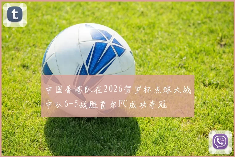 中国香港队在2026贺岁杯点球大战中以6-5战胜首尔FC成功夺冠
