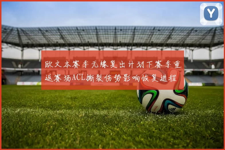 欧文本赛季无缘复出计划下赛季重返赛场ACL撕裂伤势影响恢复进程