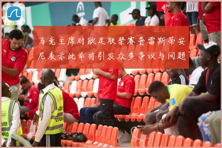 马竞主席对欧足联禁赛普雷斯蒂安尼表示此举将引发众多争议与问题