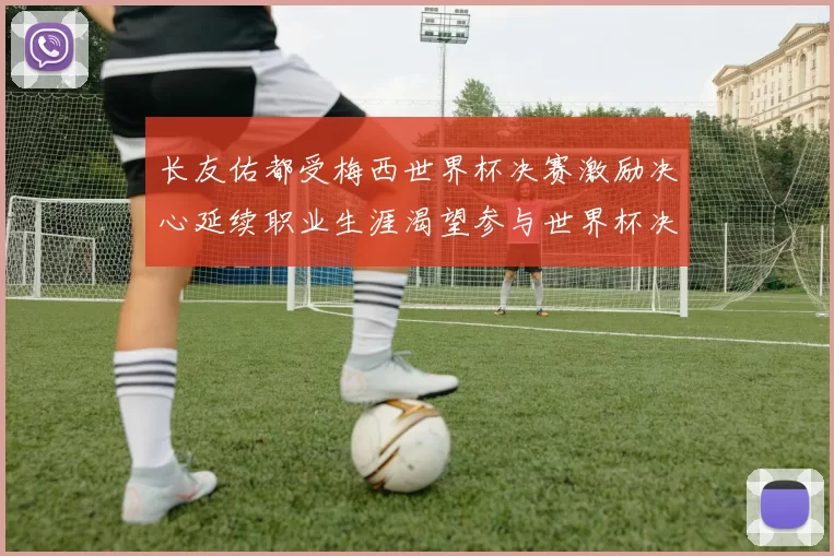长友佑都受梅西世界杯决赛激励决心延续职业生涯渴望参与世界杯决赛