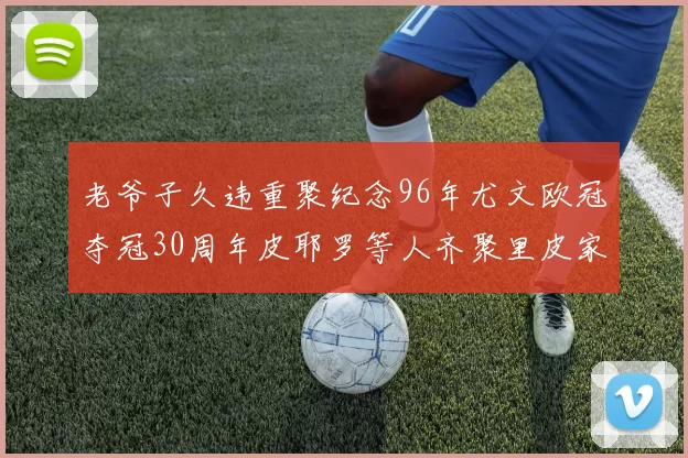 老爷子久违重聚纪念96年尤文欧冠夺冠30周年皮耶罗等人齐聚里皮家