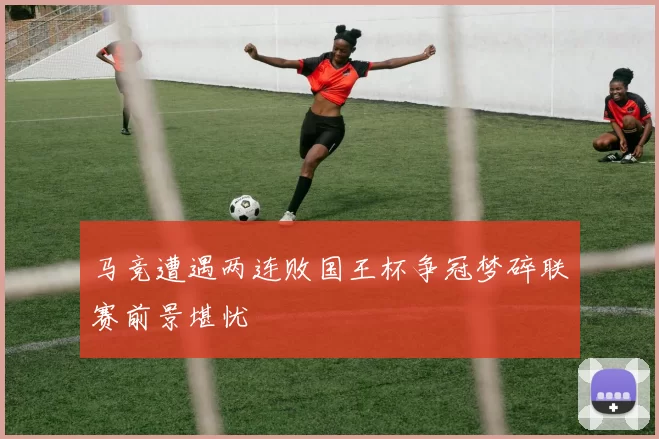 马竞遭遇两连败国王杯争冠梦碎联赛前景堪忧